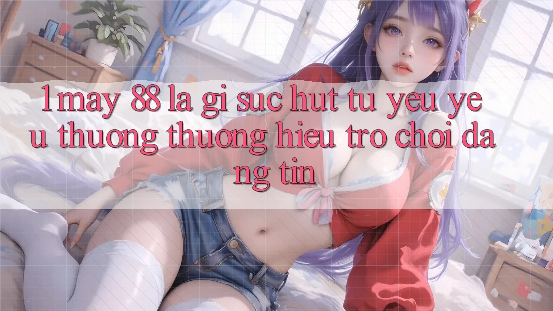 1. May-88 Là Gì? Sức Hút Từ Yêu yêu thương thương Hiệu Trò chơi Đáng tin