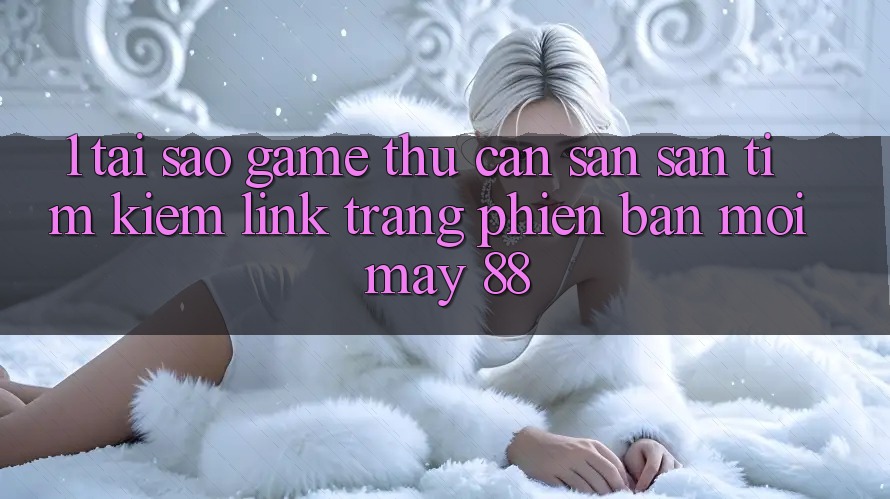 1. Tại Sao Game Thủ Cần Săn săn tìm Kiếm “Link Trang Phiên bản mới May-88”?
