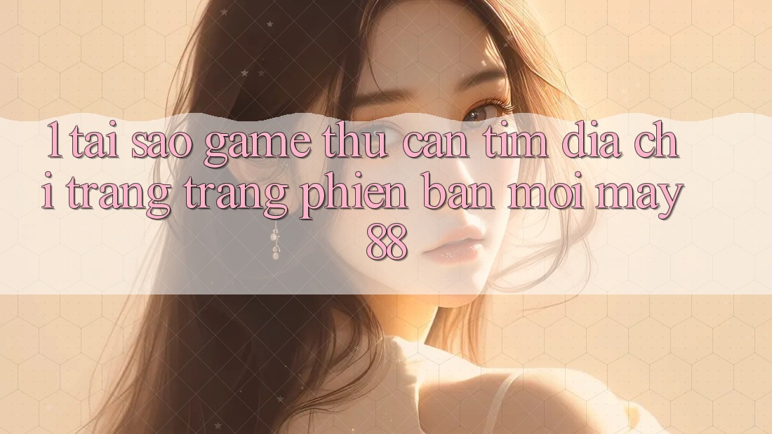 1. Tại Sao Game Thủ Cần Tìm “Địa chỉ trang Trang Phiên bản mới May-88”?