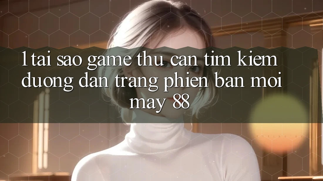 1. Tại Sao Game Thủ Cần Tìm kiếm “Đường dẫn Trang Phiên bản mới May-88”?