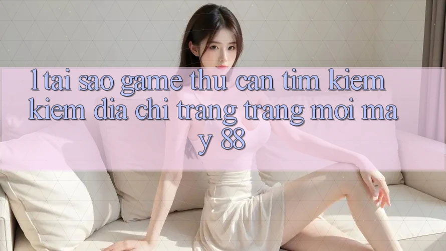 1. Tại Sao Game Thủ Cần Tìm kiếm Kiếm “Địa chỉ trang Trang Mới May-88”?
