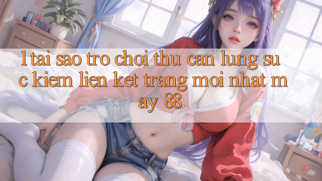 1. Tại Sao Trò chơi Thủ Cần Lùng sục Kiếm “Liên kết Trang Mới nhất May-88”?