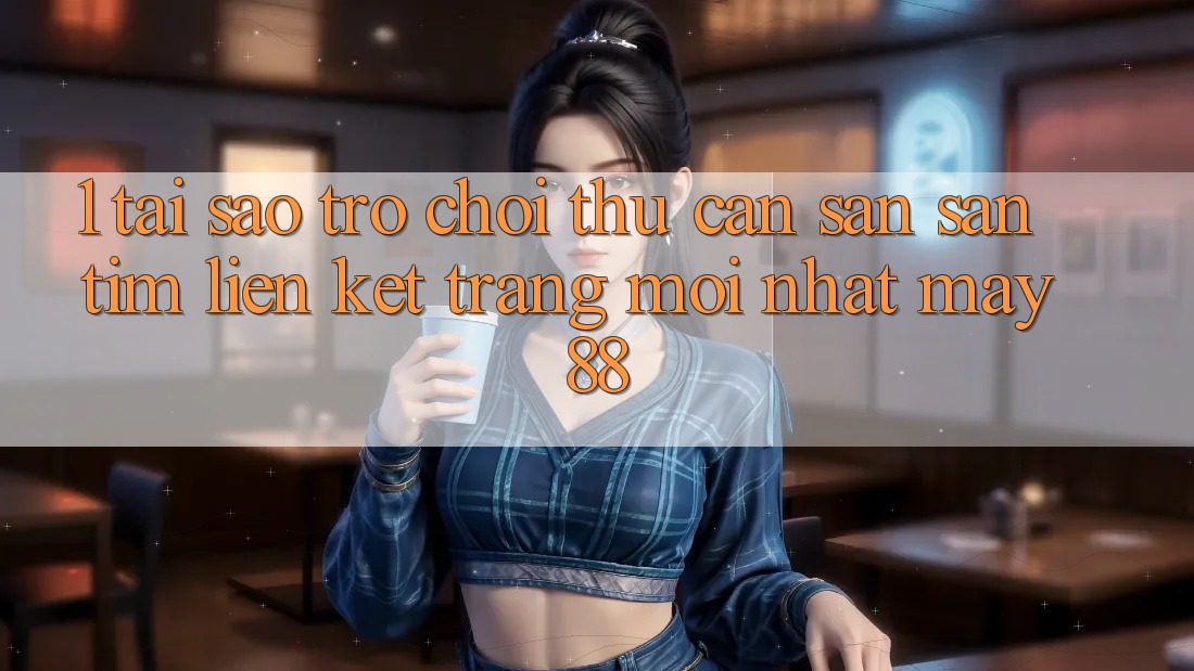 1. Tại Sao Trò chơi Thủ Cần Săn săn tìm “Liên kết Trang Mới nhất May-88”?