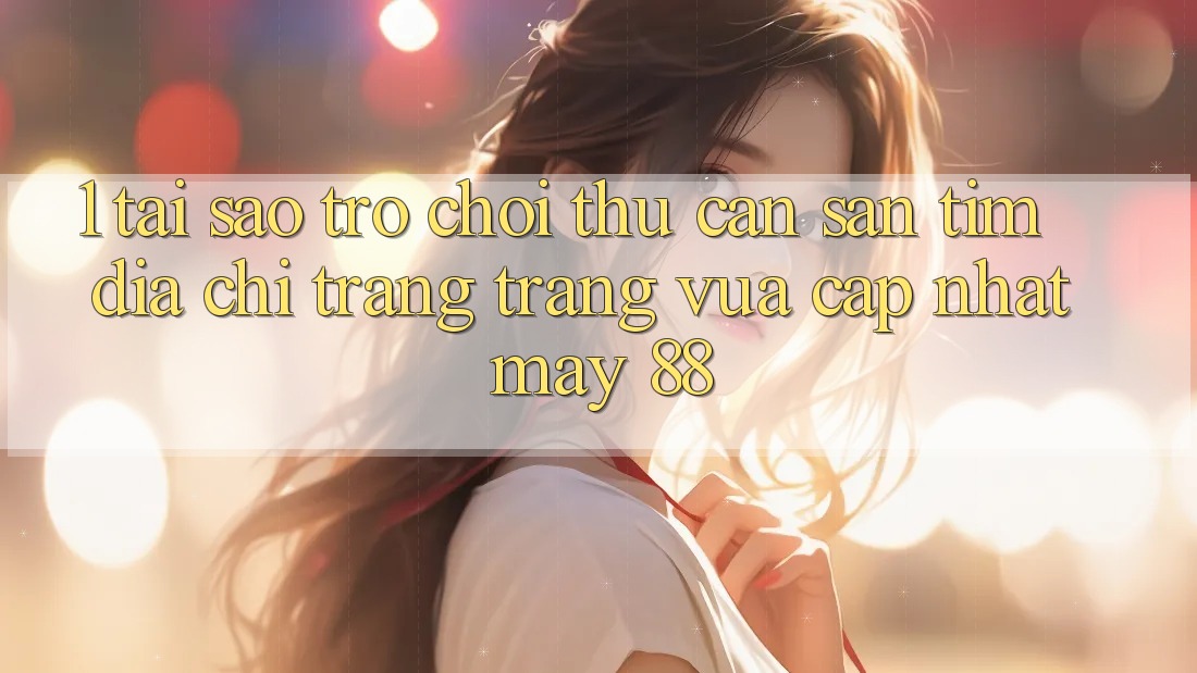 1. Tại Sao Trò chơi Thủ Cần Săn tìm “Địa chỉ trang Trang Vừa cập nhật May-88”?