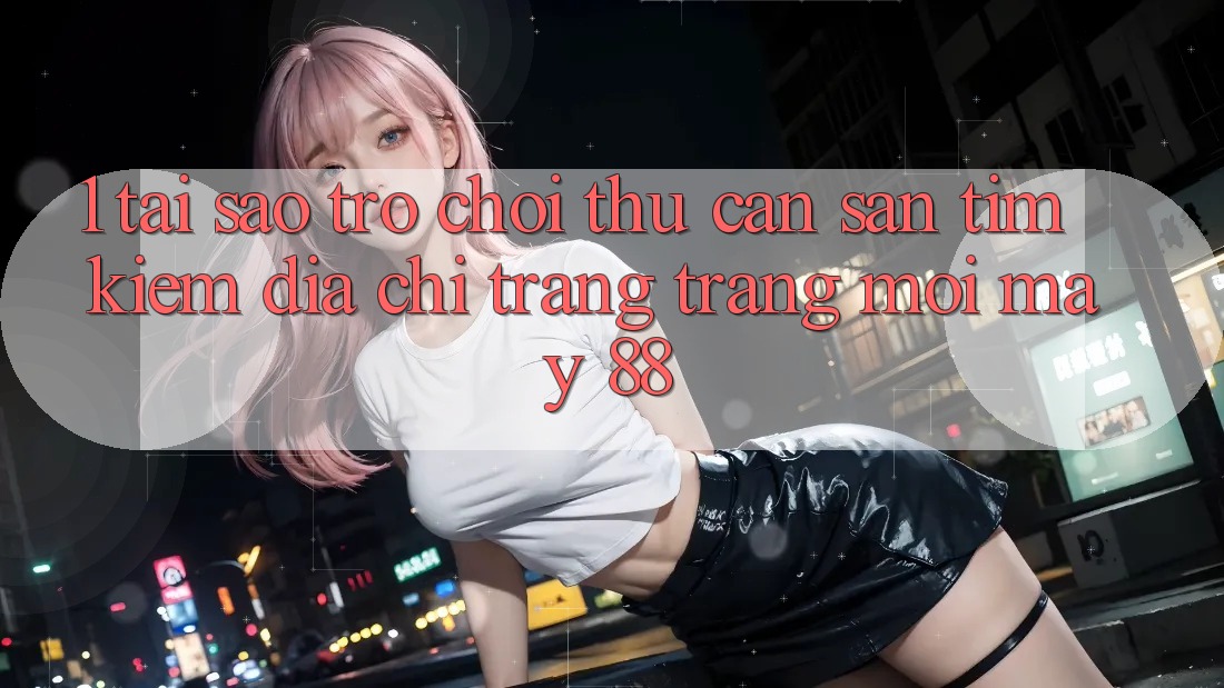 1. Tại Sao Trò chơi Thủ Cần Săn tìm kiếm “Địa chỉ trang Trang Mới May-88”?