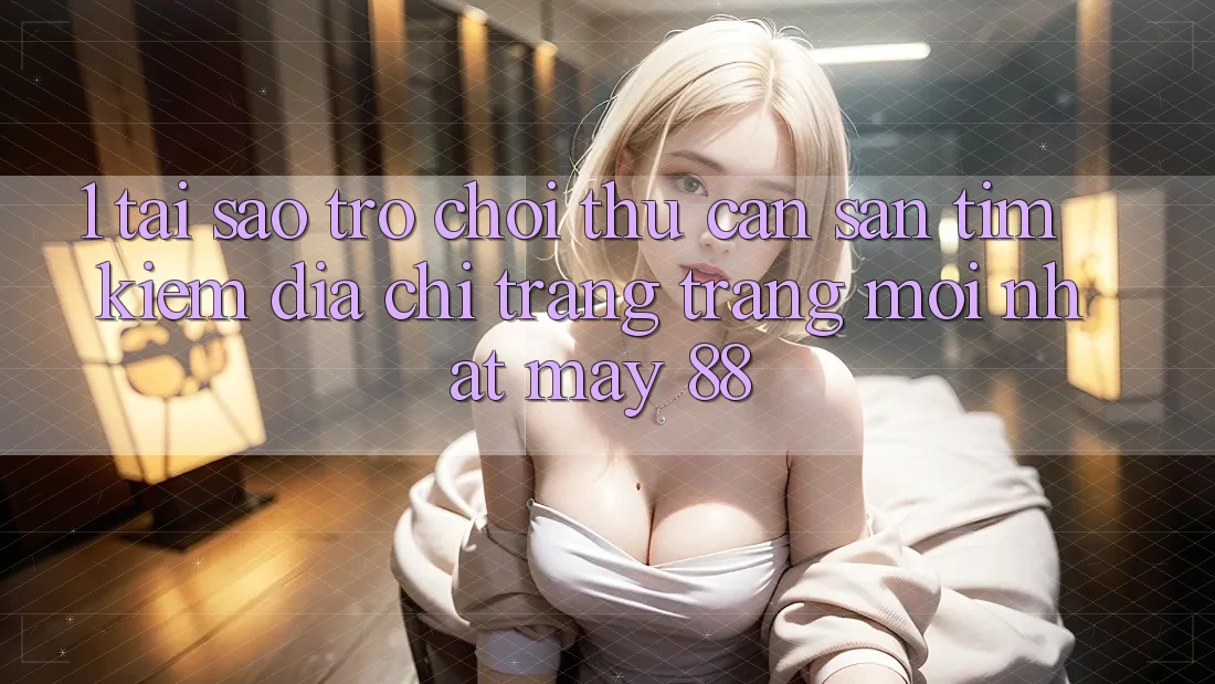 1. Tại Sao Trò chơi Thủ Cần Săn tìm Kiếm “Địa chỉ trang Trang Mới nhất May-88”?