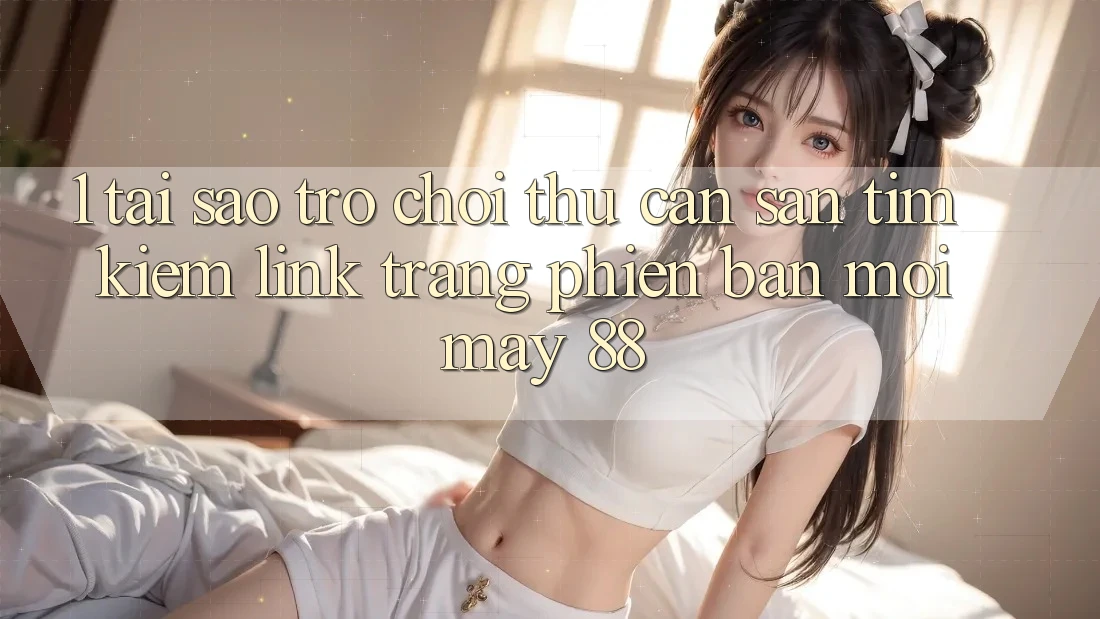 1. Tại Sao Trò chơi Thủ Cần Săn tìm Kiếm “Link Trang Phiên bản mới May-88”?