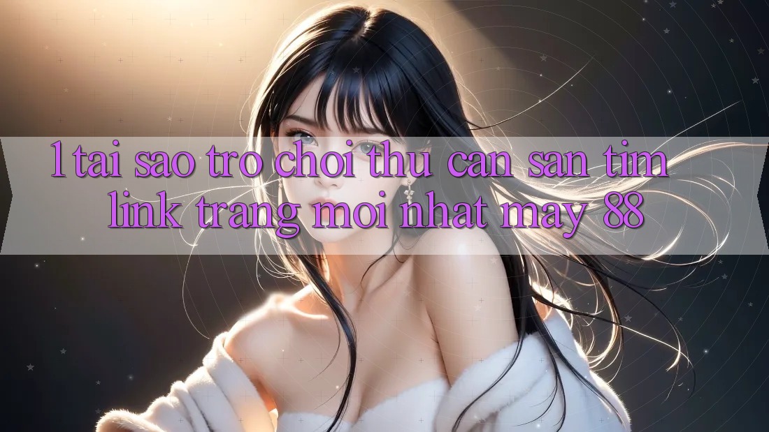 1. Tại Sao Trò chơi Thủ Cần Săn tìm “Link Trang Mới nhất May-88”?