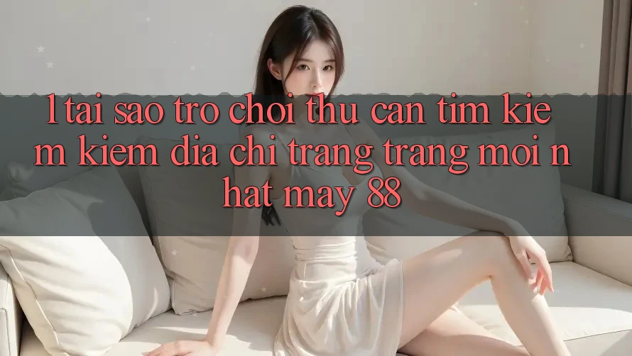 1. Tại Sao Trò chơi Thủ Cần Tìm kiếm Kiếm “Địa chỉ trang Trang Mới nhất May-88”?