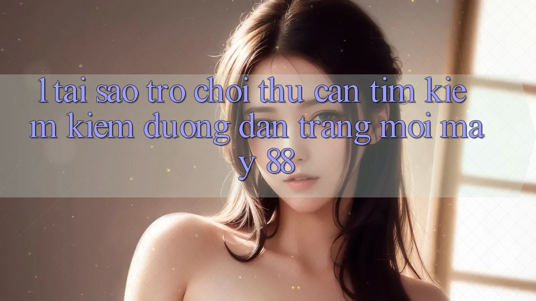 1. Tại Sao Trò chơi Thủ Cần Tìm kiếm Kiếm “Đường dẫn Trang Mới May-88”?
