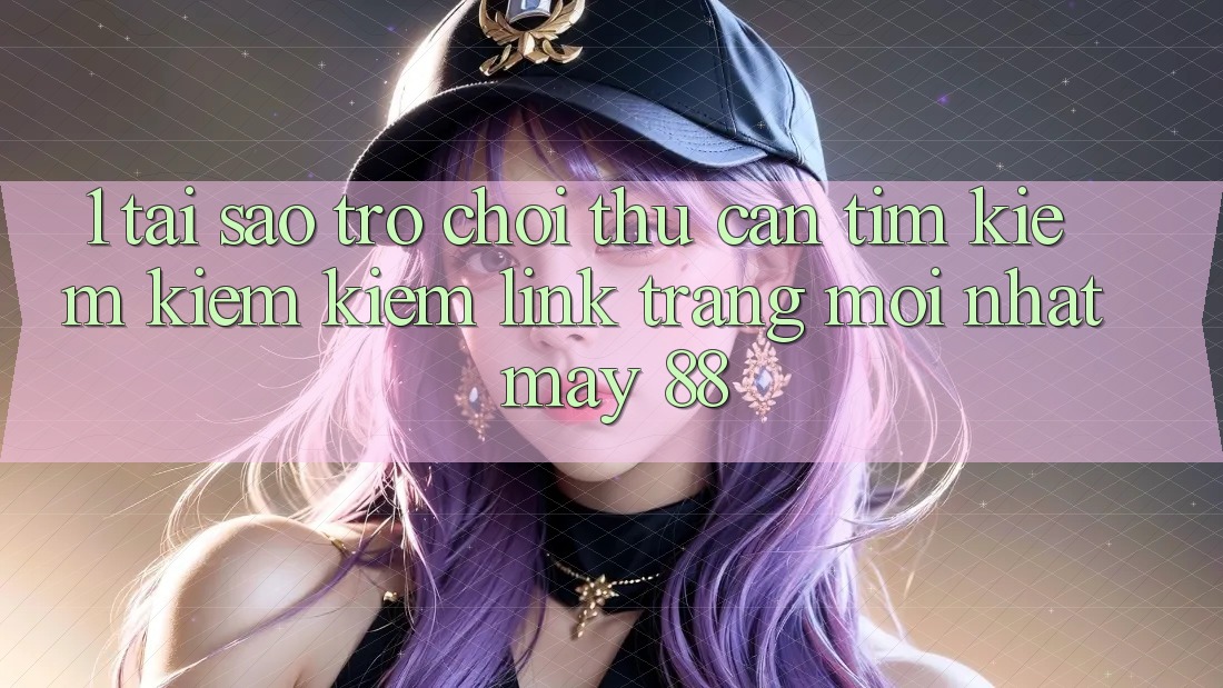 1. Tại Sao Trò chơi Thủ Cần Tìm kiếm kiếm Kiếm “Link Trang Mới nhất May-88”?