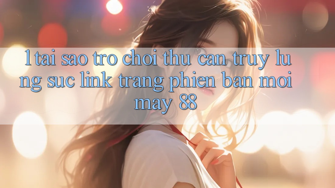 1. Tại Sao Trò chơi Thủ Cần Truy lùng sục “Link Trang Phiên bản mới May-88”?