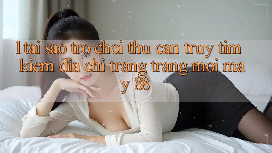 1. Tại Sao Trò chơi Thủ Cần Truy tìm Kiếm “Địa chỉ trang Trang Mới May-88”?