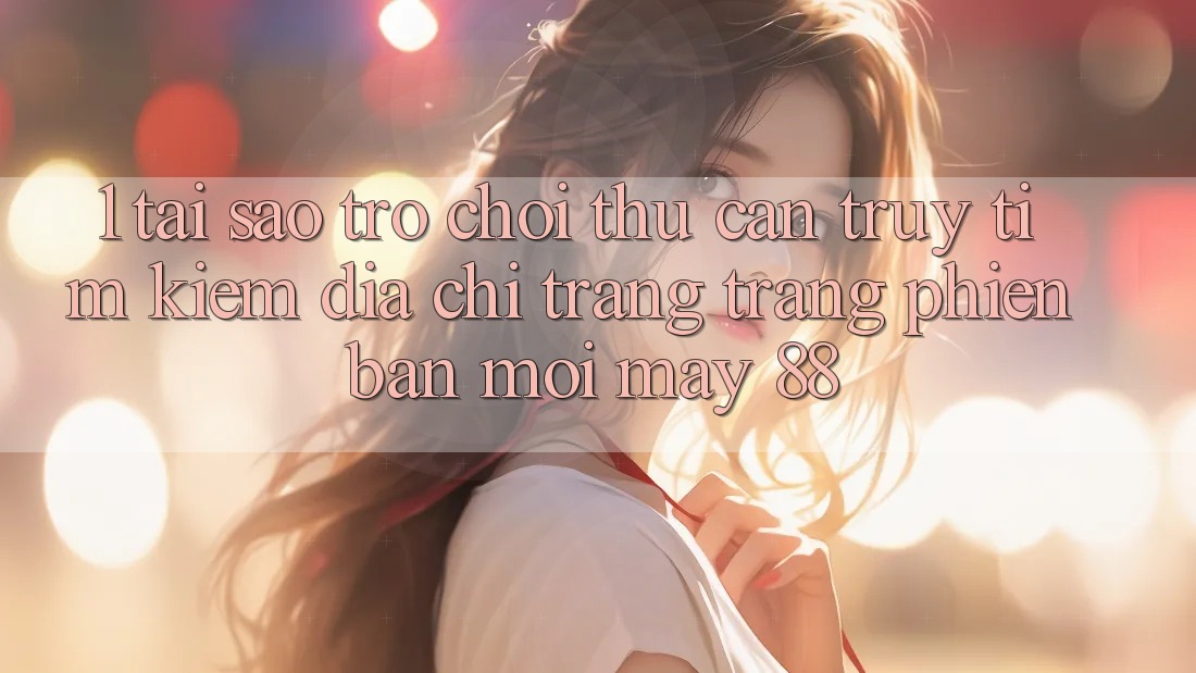 1. Tại Sao Trò chơi Thủ Cần Truy tìm Kiếm “Địa chỉ trang Trang Phiên bản mới May-88”?