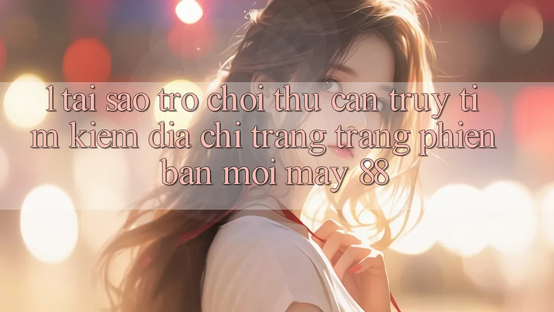 1. Tại Sao Trò chơi Thủ Cần Truy tìm Kiếm “Địa chỉ trang Trang Phiên bản mới May-88”?