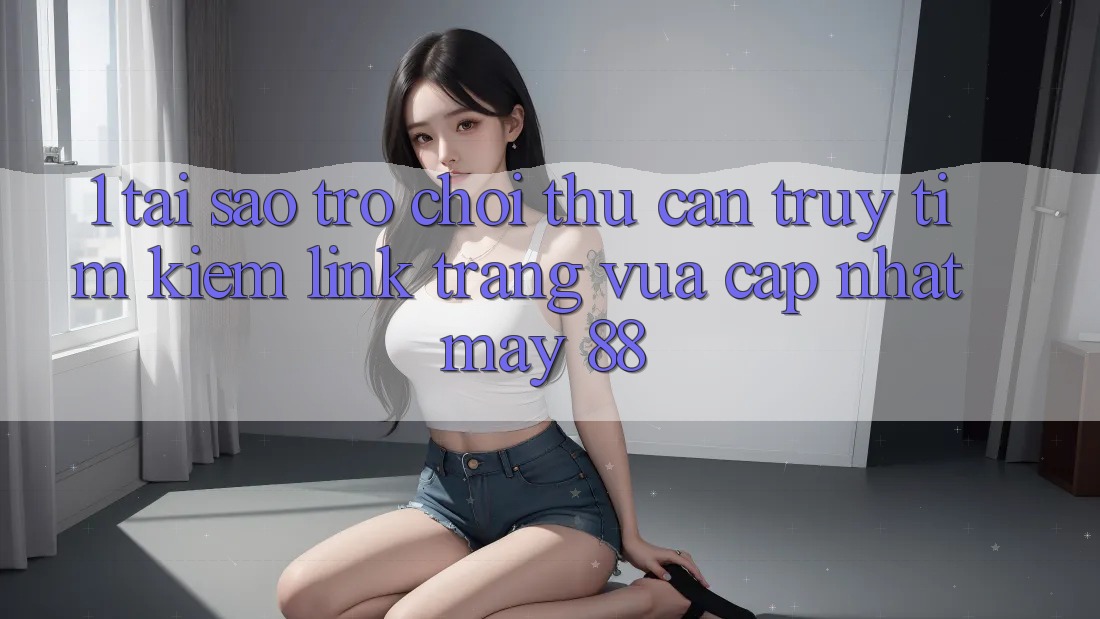 1. Tại Sao Trò chơi Thủ Cần Truy tìm Kiếm “Link Trang Vừa cập nhật May-88”?
