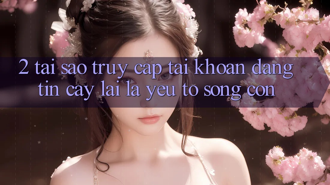 2. Tại Sao “Truy cập tài khoản Đáng tin cậy” Lại Là Yếu Tố Sống Còn?