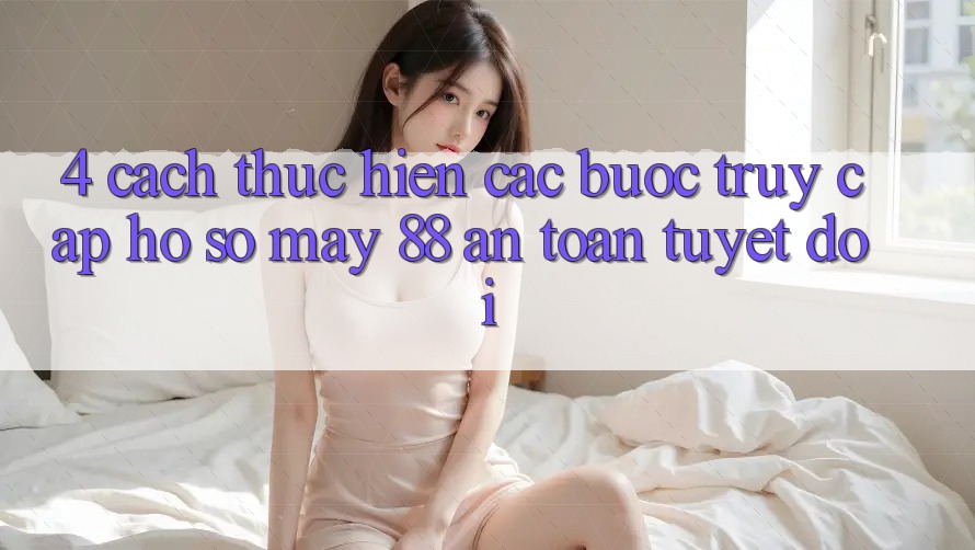 4. Cách thực hiện Các Bước Truy cập hồ sơ May-88 An Toàn Tuyệt Đối