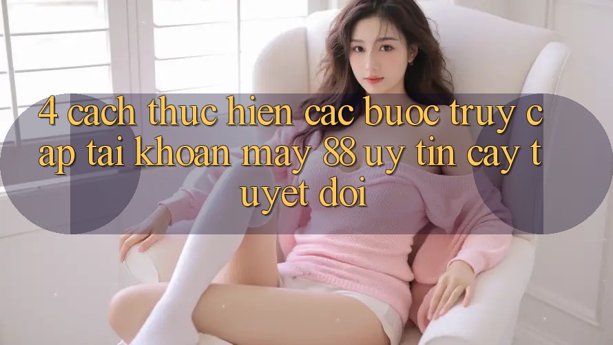 4. Cách thực hiện Các Bước Truy cập tài khoản May-88 Uy tín cậy Tuyệt Đối
