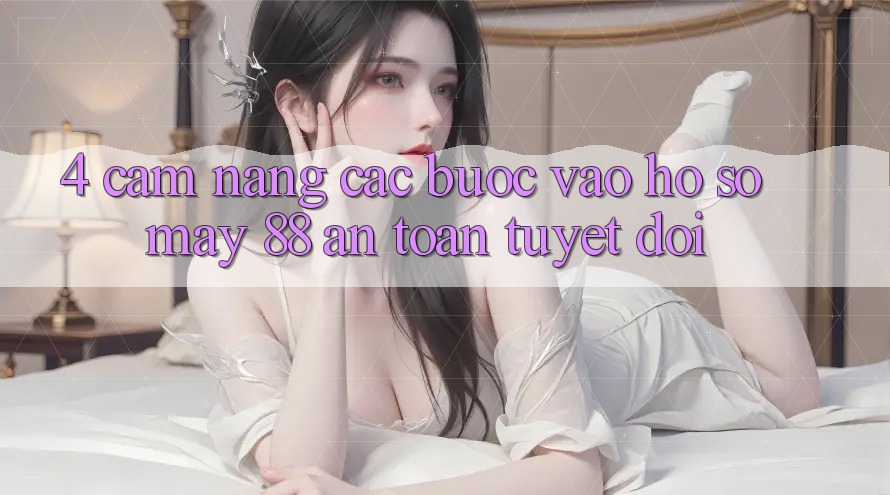4. Cẩm nang Các Bước Vào hồ sơ May-88 An Toàn Tuyệt Đối