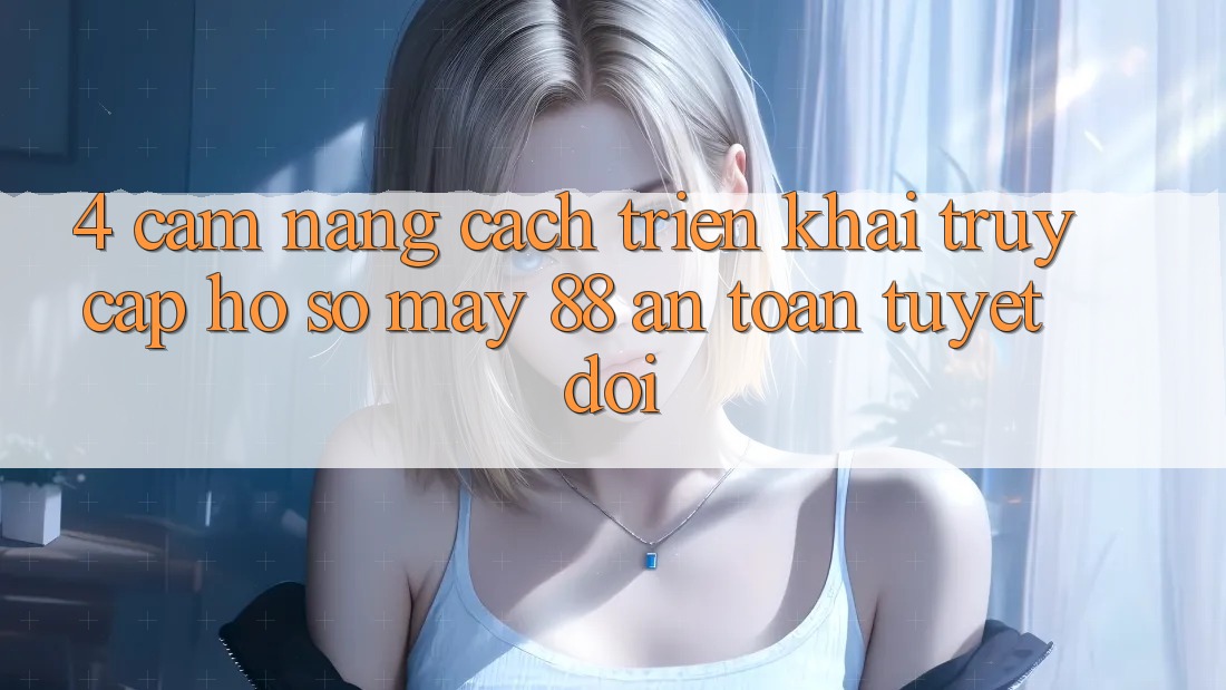 4. Cẩm nang Cách triển khai Truy cập hồ sơ May-88 An Toàn Tuyệt Đối