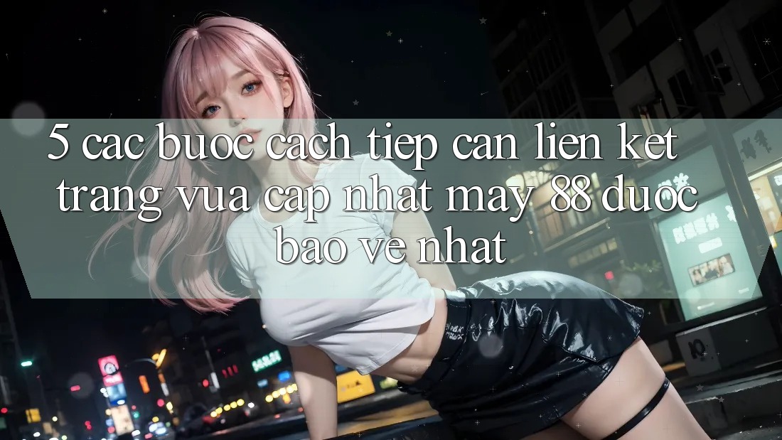 5. Các bước Cách Tiếp Cận Liên kết Trang Vừa cập nhật May-88 Được bảo vệ Nhất