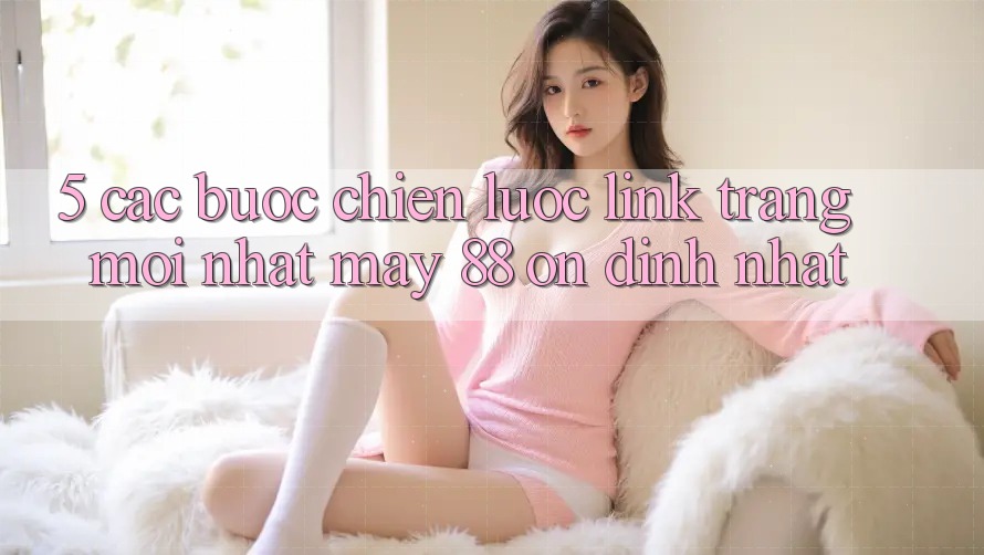 5. Các bước Chiến lược Link Trang Mới nhất May-88 Ổn định Nhất