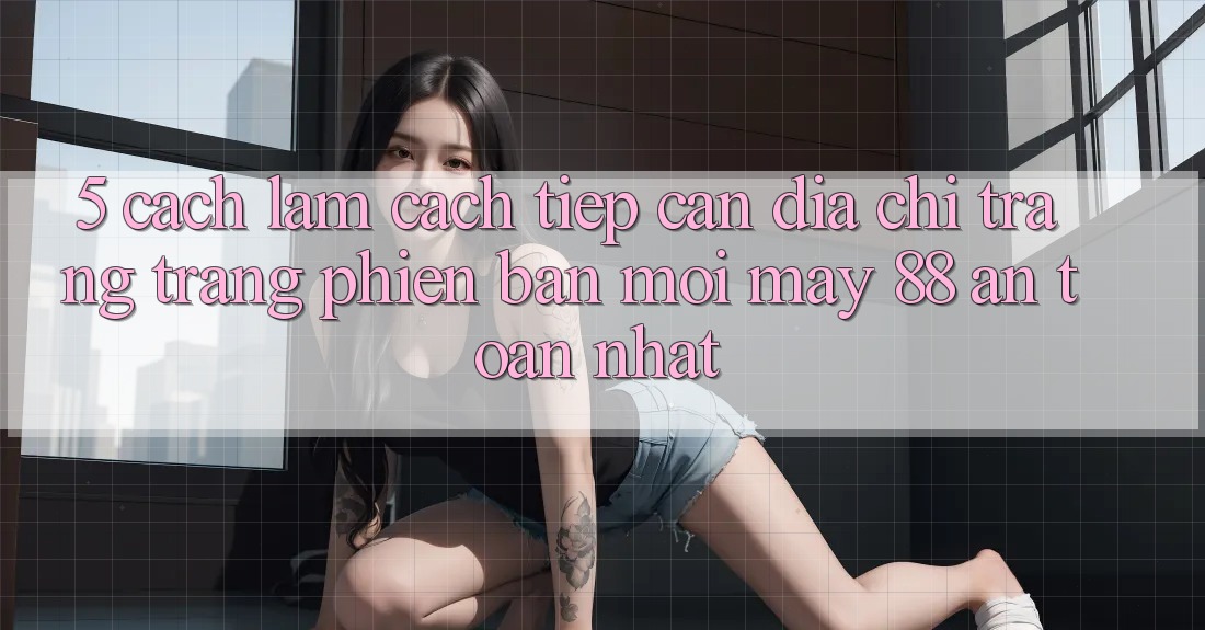 5. Cách làm Cách Tiếp Cận Địa chỉ trang Trang Phiên bản mới May-88 An Toàn Nhất