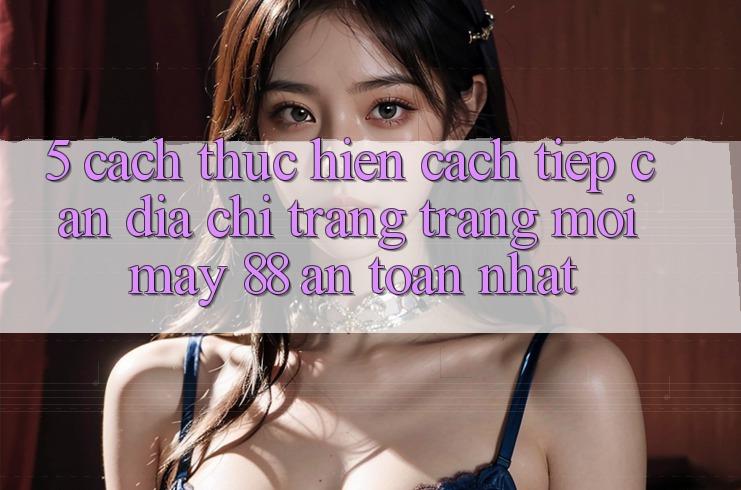 5. Cách thực hiện Cách Tiếp Cận Địa chỉ trang Trang Mới May-88 An Toàn Nhất