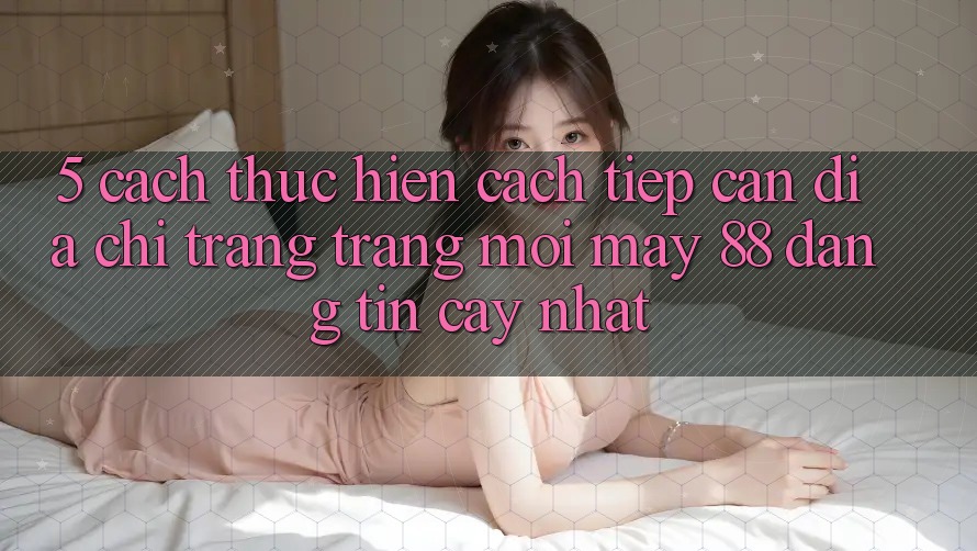 5. Cách thực hiện Cách Tiếp Cận Địa chỉ trang Trang Mới May-88 Đáng tin cậy Nhất
