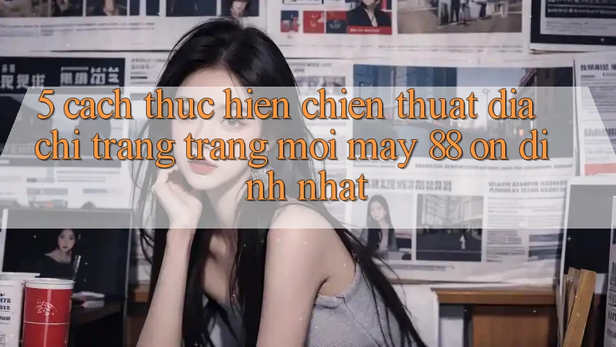 5. Cách thực hiện Chiến thuật Địa chỉ trang Trang Mới May-88 Ổn định Nhất