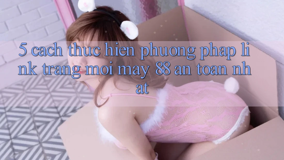 5. Cách thực hiện Phương pháp Link Trang Mới May-88 An Toàn Nhất