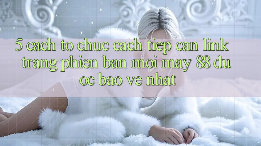 5. Cách tổ chức Cách Tiếp Cận Link Trang Phiên bản mới May-88 Được bảo vệ Nhất