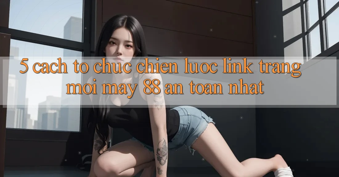 5. Cách tổ chức Chiến lược Link Trang Mới May-88 An Toàn Nhất