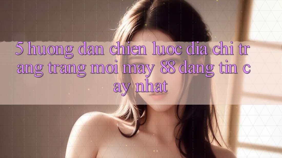 5. Hướng Dẫn Chiến lược Địa chỉ trang Trang Mới May-88 Đáng tin cậy Nhất