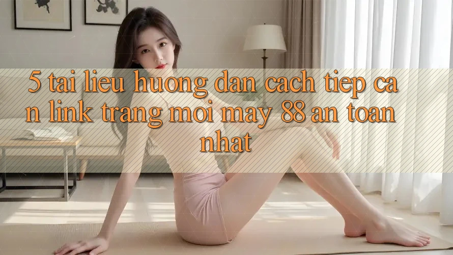 5. Tài liệu hướng dẫn Cách Tiếp Cận Link Trang Mới May-88 An Toàn Nhất