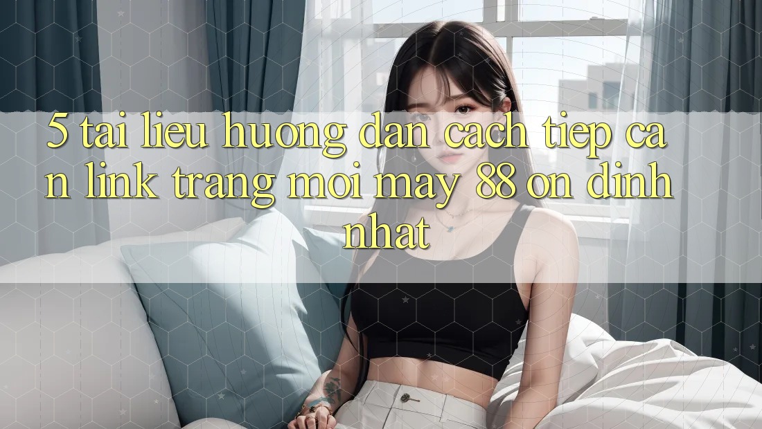 5. Tài liệu hướng dẫn Cách Tiếp Cận Link Trang Mới May-88 Ổn định Nhất