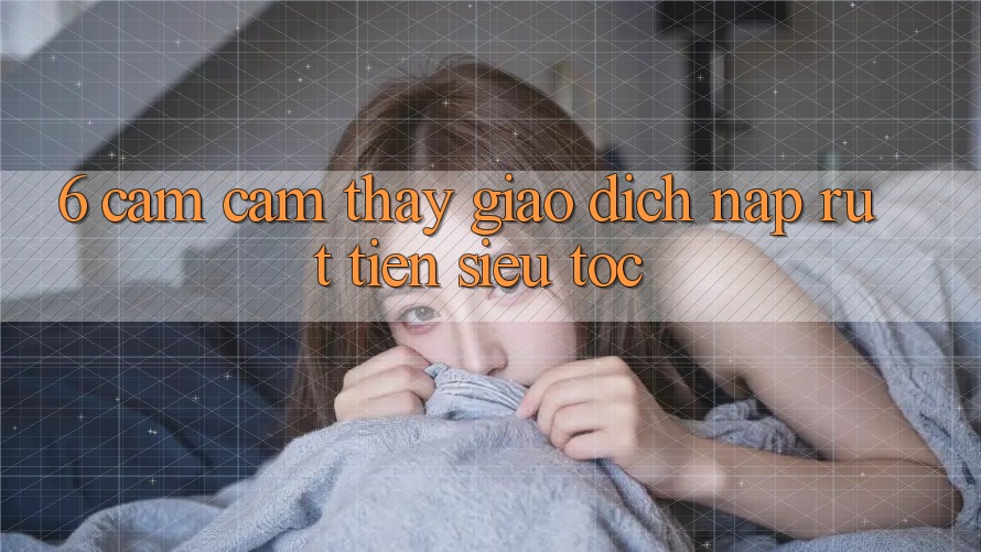 6. Cảm cảm thấy Giao Dịch Nạp - Rút Tiền Siêu Tốc