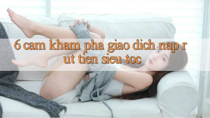 6. Cảm khám phá Giao Dịch Nạp - Rút Tiền Siêu Tốc