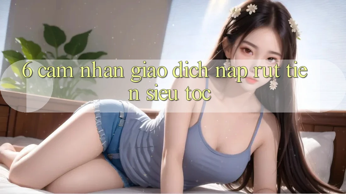 6. Cảm nhận Giao dịch Nạp - Rút Tiền Siêu Tốc