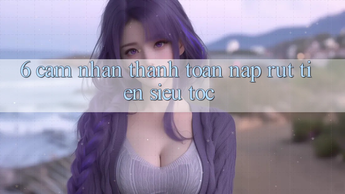 6. Cảm nhận Thanh toán Nạp - Rút Tiền Siêu Tốc