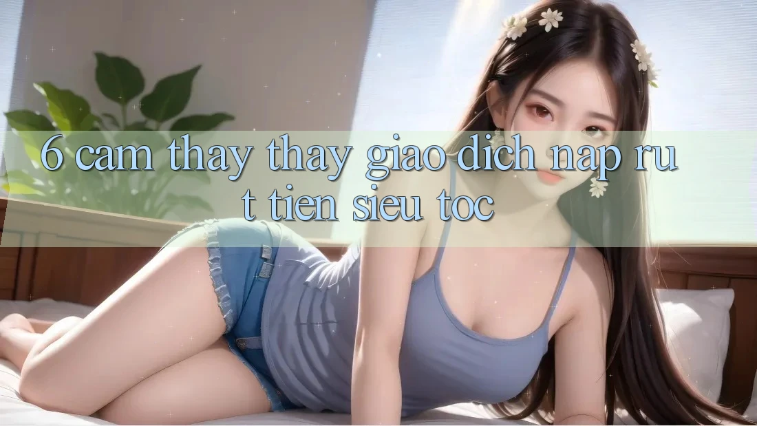 6. Cảm thấy thấy Giao Dịch Nạp - Rút Tiền Siêu Tốc