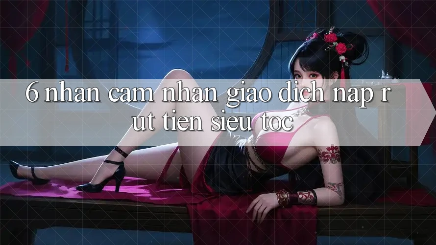 6. Nhận cảm nhận Giao Dịch Nạp - Rút Tiền Siêu Tốc