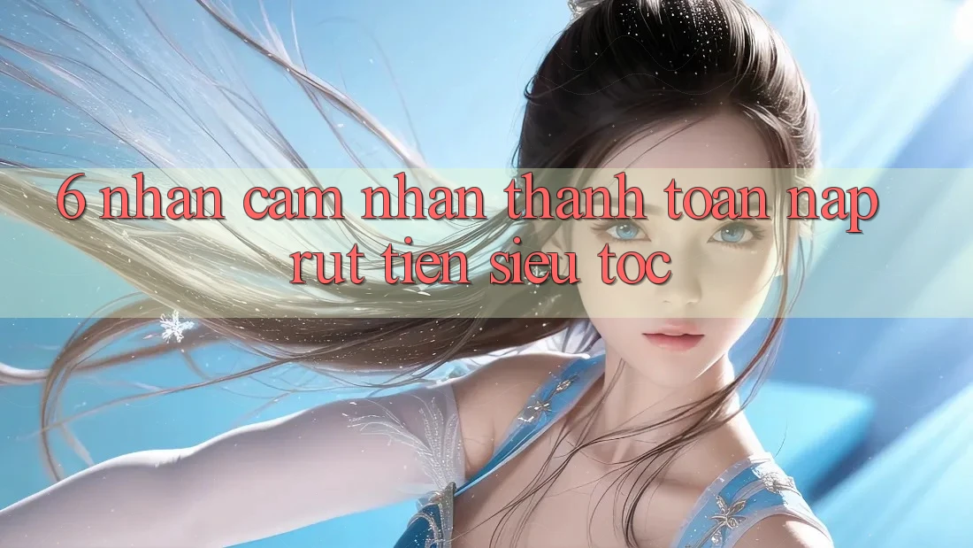 6. Nhận cảm nhận Thanh toán Nạp - Rút Tiền Siêu Tốc