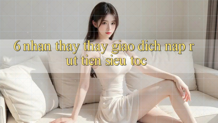 6. Nhận thấy thấy Giao Dịch Nạp - Rút Tiền Siêu Tốc