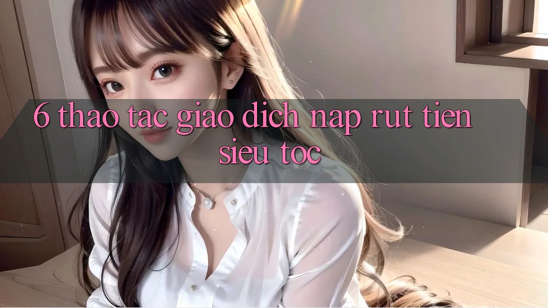 6. Thao tác Giao Dịch Nạp - Rút Tiền Siêu Tốc