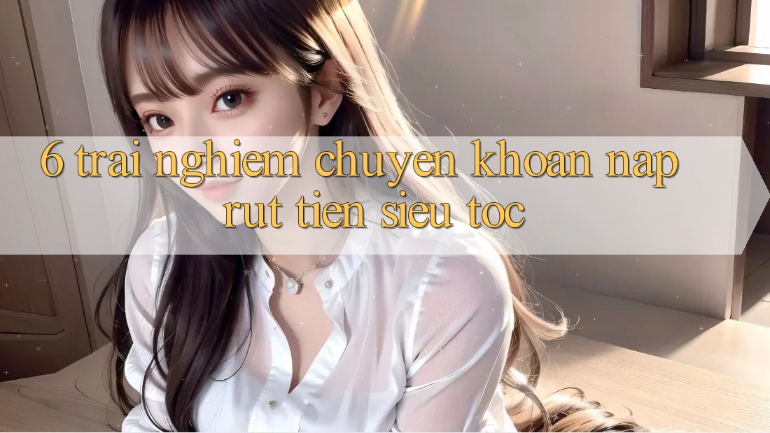 6. Trải Nghiệm Chuyển khoản Nạp - Rút Tiền Siêu Tốc