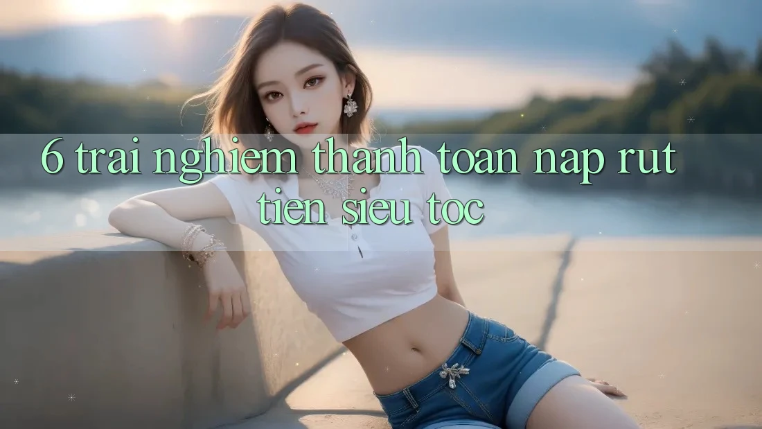 6. Trải Nghiệm Thanh toán Nạp - Rút Tiền Siêu Tốc