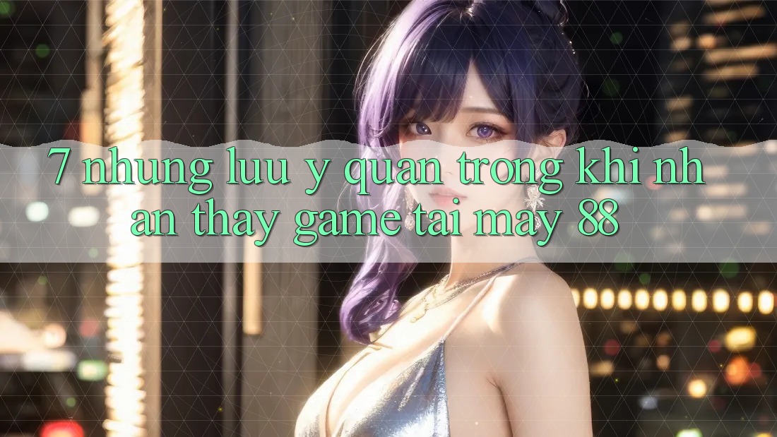 7. Những Lưu Ý Quan Trọng Khi Nhận thấy Game Tại May-88