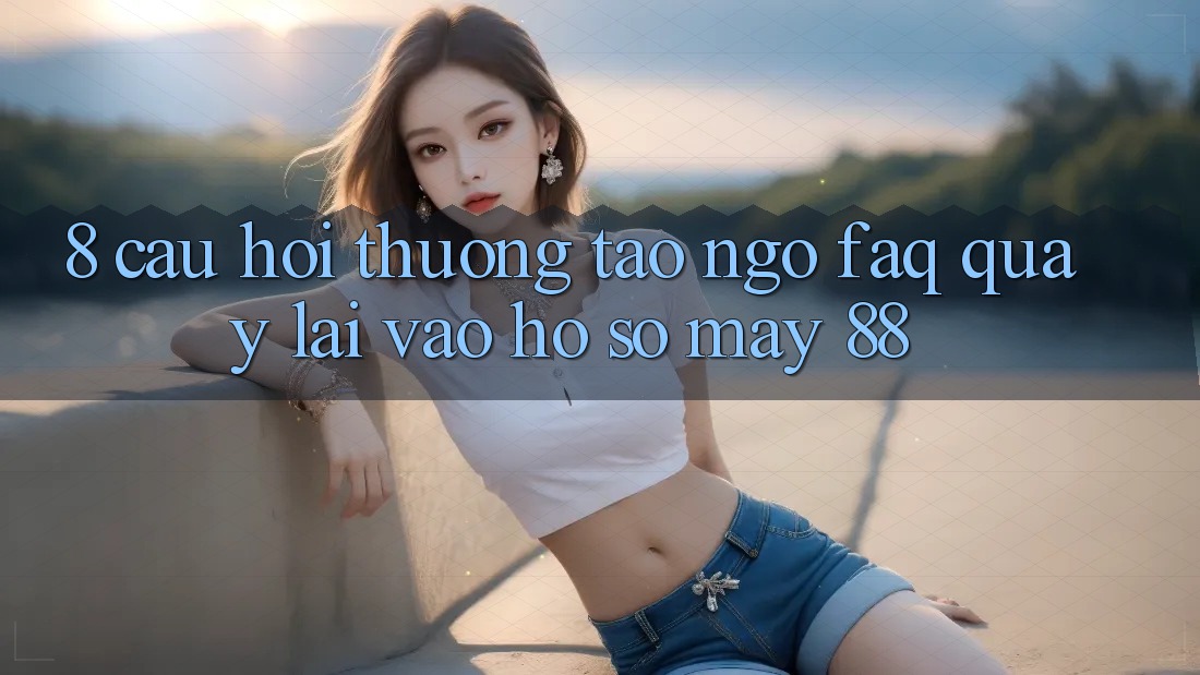8. Câu Hỏi Thường Tao ngộ (FAQ) Quay lại Vào hồ sơ May-88